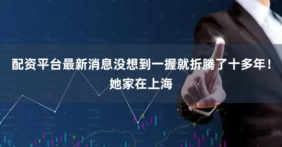 配资平台最新消息没想到一握就折腾了十多年！她家在上海