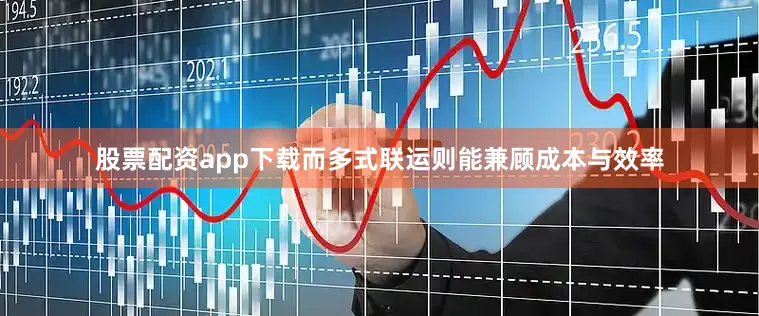 股票配资app下载而多式联运则能兼顾成本与效率
