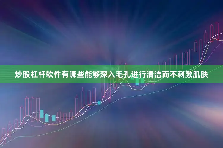 炒股杠杆软件有哪些能够深入毛孔进行清洁而不刺激肌肤