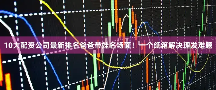 10大配资公司最新排名爸爸带娃名场面！一个纸箱解决理发难题
