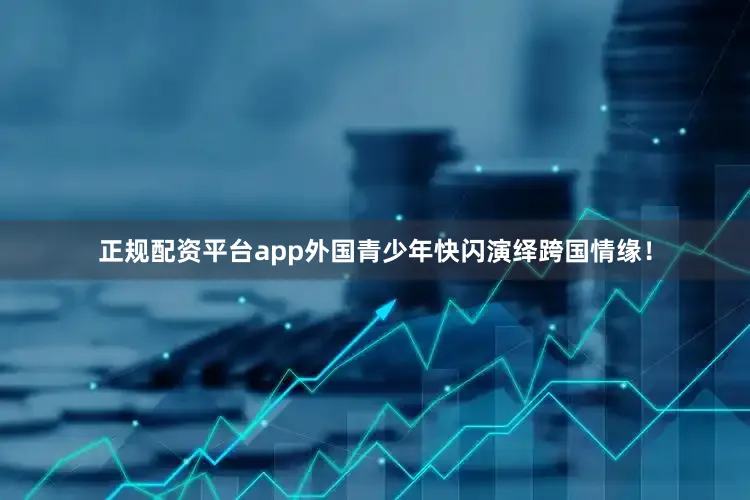 正规配资平台app外国青少年快闪演绎跨国情缘！