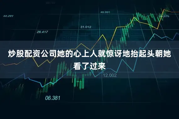 炒股配资公司她的心上人就惊讶地抬起头朝她看了过来