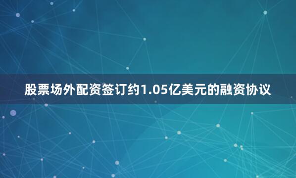 股票场外配资签订约1.05亿美元的融资协议