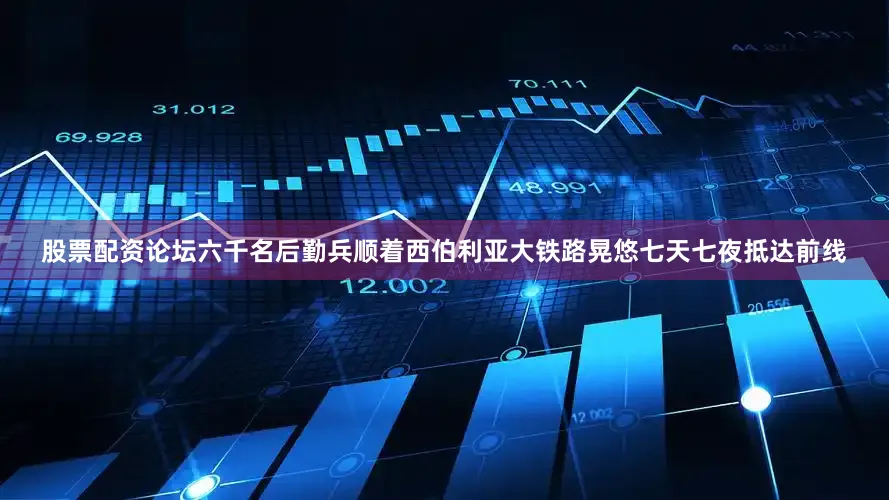 股票配资论坛六千名后勤兵顺着西伯利亚大铁路晃悠七天七夜抵达前线