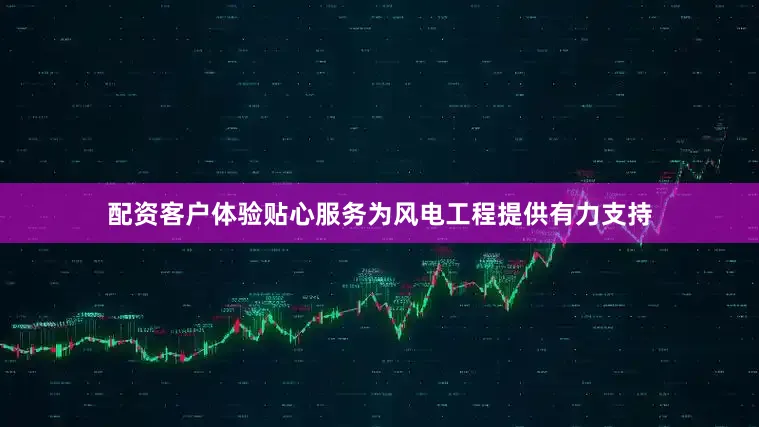 配资客户体验贴心服务为风电工程提供有力支持